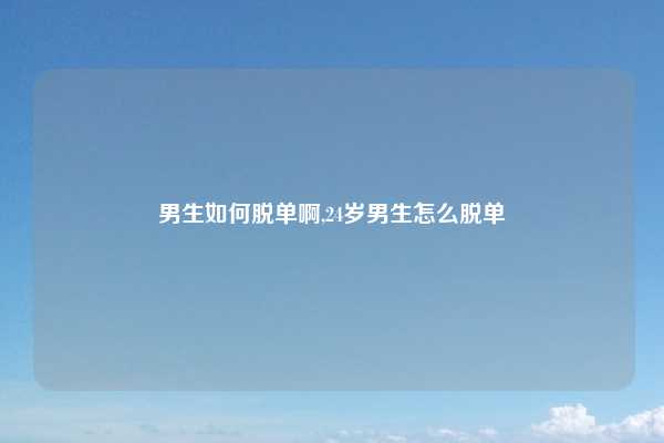 男生如何脱单啊,24岁男生怎么脱单
