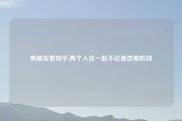 男朋友看知乎,两个人在一起不论是恋爱阶段