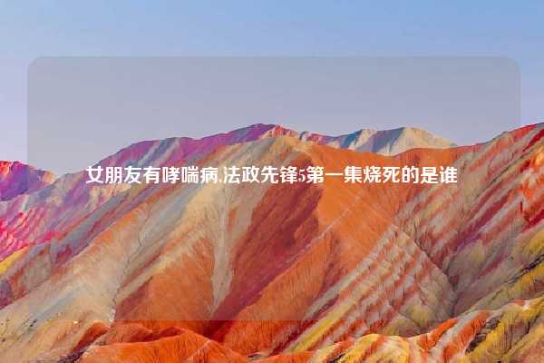 女朋友有哮喘病,法政先锋5第一集烧死的是谁