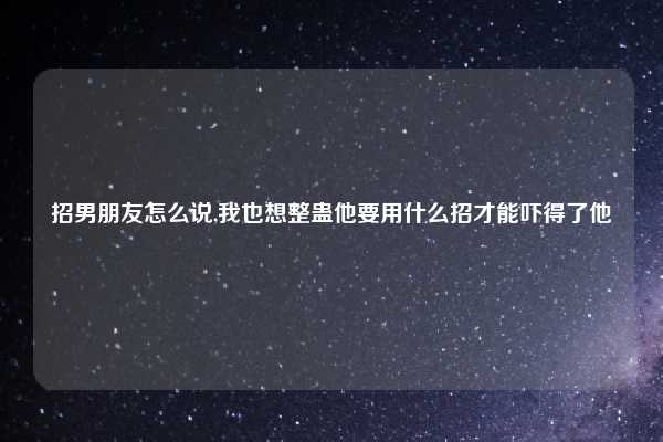 招男朋友怎么说,我也想整蛊他要用什么招才能吓得了他