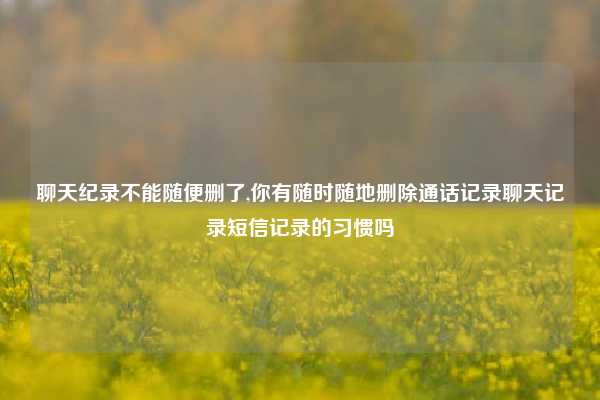 聊天纪录不能随便删了,你有随时随地删除通话记录聊天记录短信记录的习惯吗