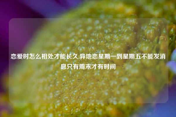恋爱时怎么相处才能长久,异地恋星期一到星期五不能发消息只有周末才有时间