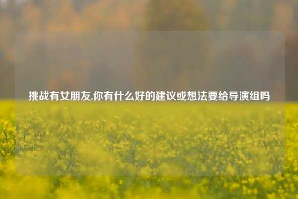 挑战有女朋友,你有什么好的建议或想法要给导演组吗