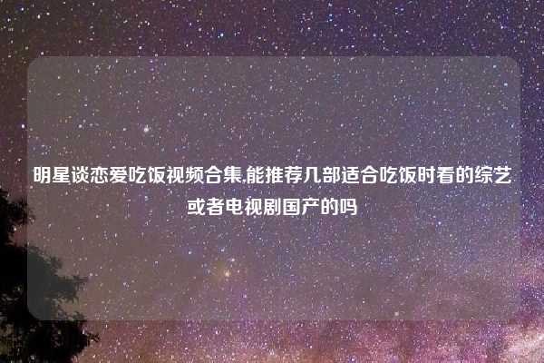 明星谈恋爱吃饭视频合集,能推荐几部适合吃饭时看的综艺或者电视剧国产的吗