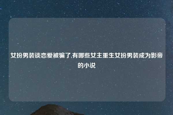 女扮男装谈恋爱被骗了,有哪些女主重生女扮男装成为影帝的小说