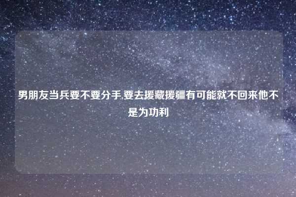 男朋友当兵要不要分手,要去援藏援疆有可能就不回来他不是为功利