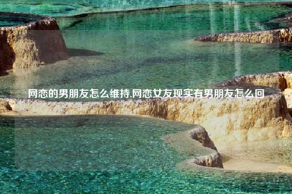 网恋的男朋友怎么维持,网恋女友现实有男朋友怎么回