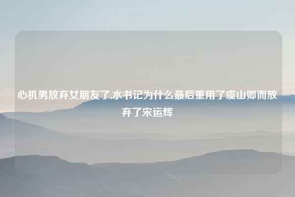 心机男放弃女朋友了,水书记为什么最后重用了虞山卿而放弃了宋运辉