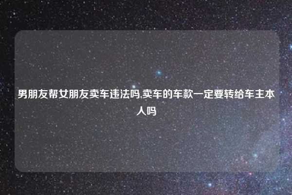 男朋友帮女朋友卖车违法吗,卖车的车款一定要转给车主本人吗