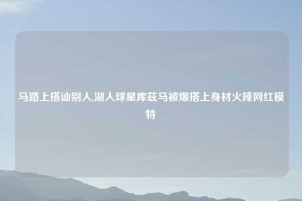 马路上搭讪别人,湖人球星库兹马被爆搭上身材火辣网红模特
