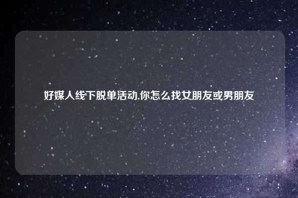 好媒人线下脱单活动,你怎么找女朋友或男朋友