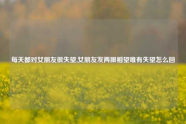 每天都对女朋友很失望,女朋友发两眼相望唯有失望怎么回