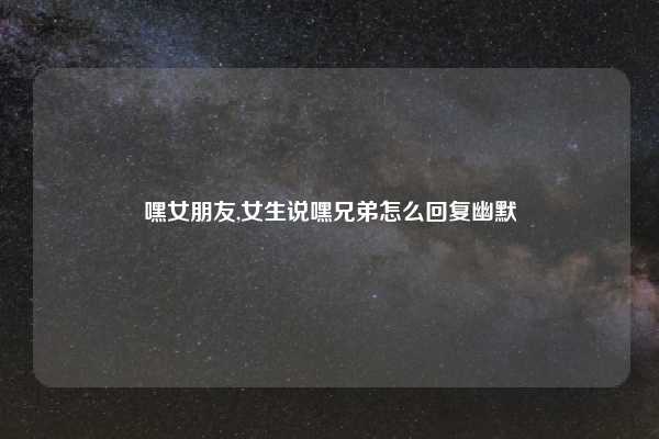 嘿女朋友,女生说嘿兄弟怎么回复幽默