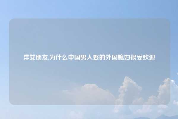 洋女朋友,为什么中国男人娶的外国媳妇很受欢迎