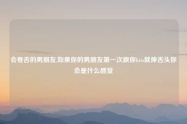 会卷舌的男朋友,如果你的男朋友第一次跟你kiss就伸舌头你会是什么感受