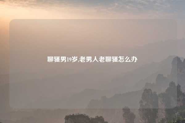 聊骚男19岁,老男人老聊骚怎么办
