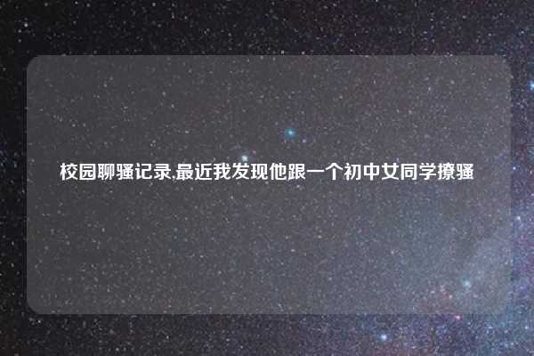 校园聊骚记录,最近我发现他跟一个初中女同学撩骚