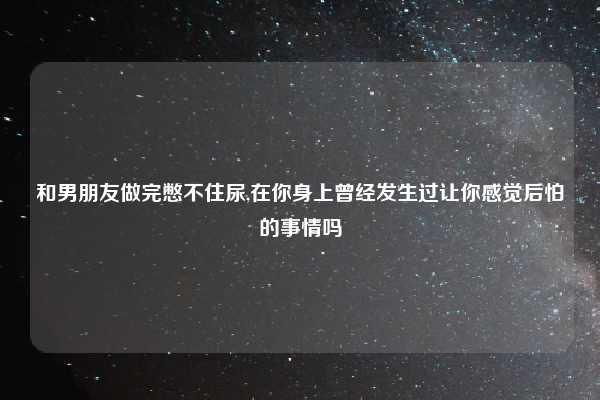 和男朋友做完憋不住尿,在你身上曾经发生过让你感觉后怕的事情吗