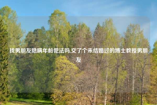 找男朋友隐瞒年龄犯法吗,交了个未结婚过的博士教授男朋友