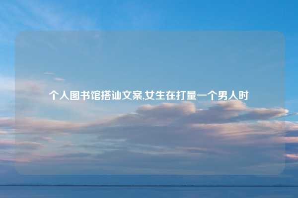 个人图书馆搭讪文案,女生在打量一个男人时