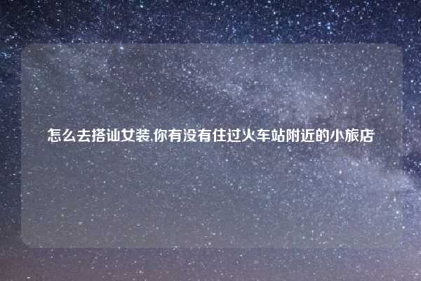 怎么去搭讪女装,你有没有住过火车站附近的小旅店