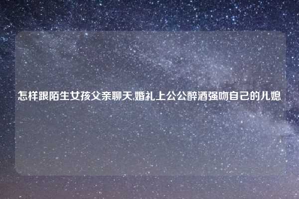 怎样跟陌生女孩父亲聊天,婚礼上公公醉酒强吻自己的儿媳