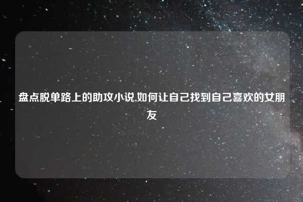 盘点脱单路上的助攻小说,如何让自己找到自己喜欢的女朋友