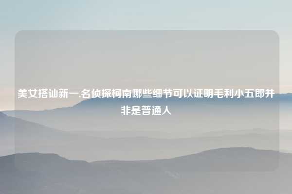 美女搭讪新一,名侦探柯南哪些细节可以证明毛利小五郎并非是普通人