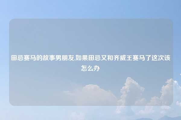 田忌赛马的故事男朋友,如果田忌又和齐威王赛马了这次该怎么办