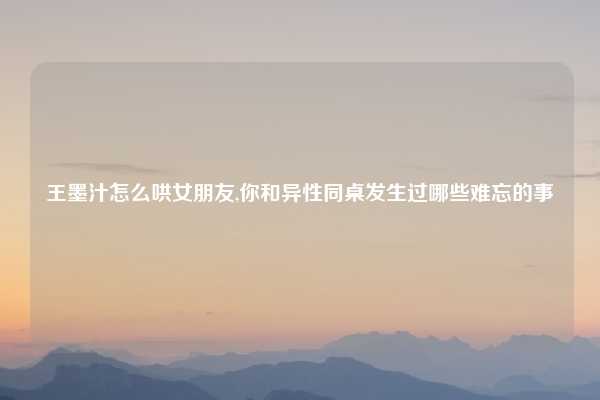 王墨汁怎么哄女朋友,你和异性同桌发生过哪些难忘的事