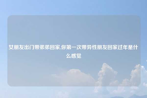 女朋友出门带弟弟回家,你第一次带异性朋友回家过年是什么感觉