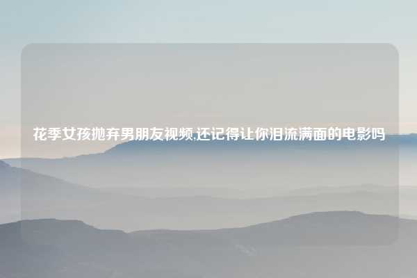花季女孩抛弃男朋友视频,还记得让你泪流满面的电影吗