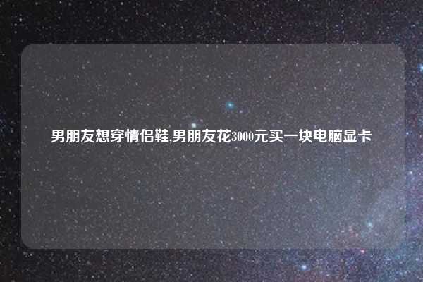 男朋友想穿情侣鞋,男朋友花3000元买一块电脑显卡