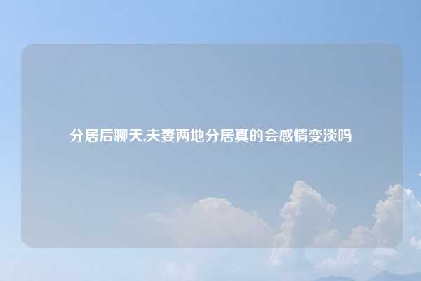 分居后聊天,夫妻两地分居真的会感情变淡吗