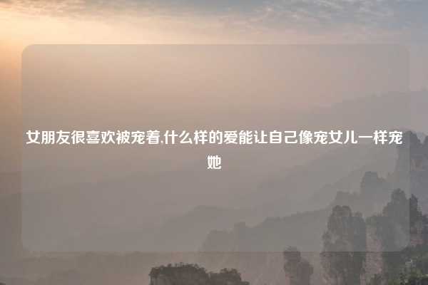 女朋友很喜欢被宠着,什么样的爱能让自己像宠女儿一样宠她