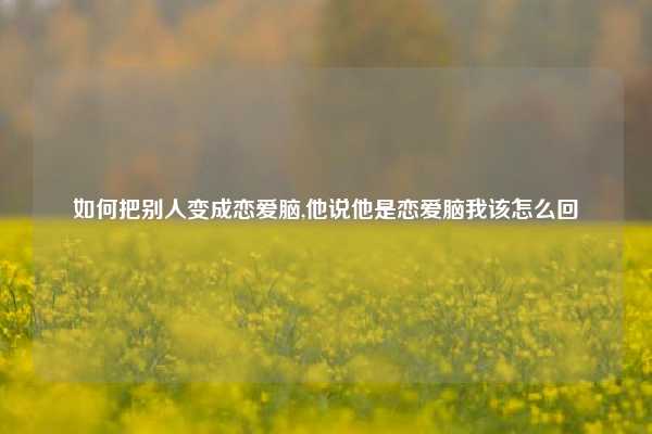 如何把别人变成恋爱脑,他说他是恋爱脑我该怎么回