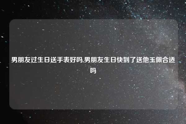 男朋友过生日送手表好吗,男朋友生日快到了送他玉佩合适吗