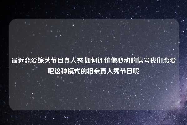 最近恋爱综艺节目真人秀,如何评价像心动的信号我们恋爱吧这种模式的相亲真人秀节目呢
