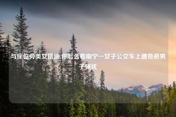与座位旁美女搭讪,你怎么看南宁一女子公交车上遭奇葩男子骚扰