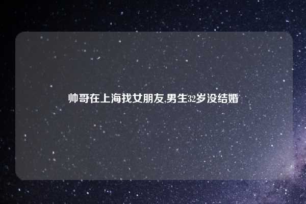 帅哥在上海找女朋友,男生32岁没结婚