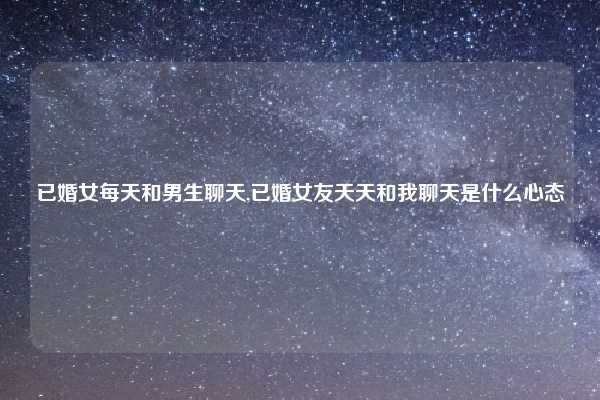 已婚女每天和男生聊天,已婚女友天天和我聊天是什么心态