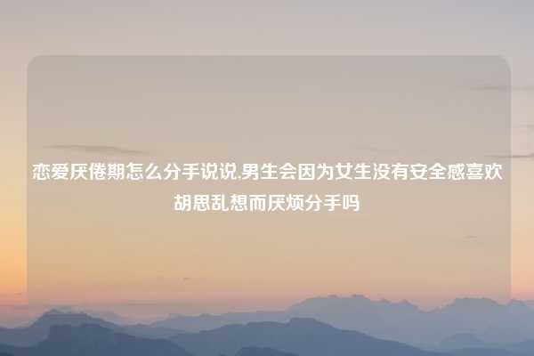 恋爱厌倦期怎么分手说说,男生会因为女生没有安全感喜欢胡思乱想而厌烦分手吗