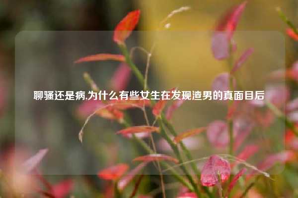聊骚还是病,为什么有些女生在发现渣男的真面目后