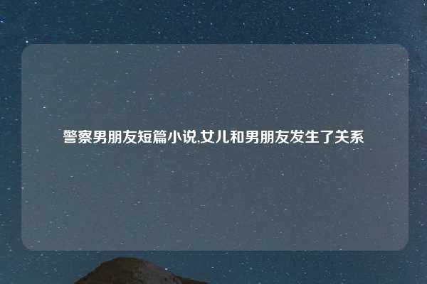 警察男朋友短篇小说,女儿和男朋友发生了关系