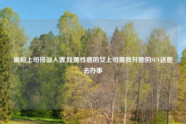 偷拍上司搭讪人妻,妩媚性感的女上司要我开她的SUV送她去办事