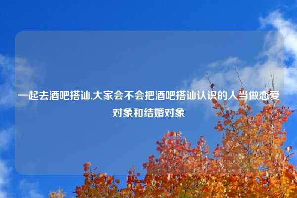 一起去酒吧搭讪,大家会不会把酒吧搭讪认识的人当做恋爱对象和结婚对象