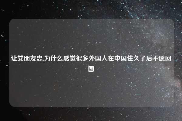 让女朋友忠,为什么感觉很多外国人在中国住久了后不愿回国