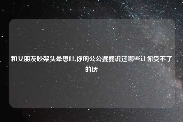 和女朋友吵架头晕想吐,你的公公婆婆说过哪些让你受不了的话