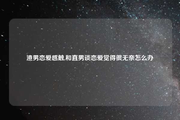 渣男恋爱感触,和直男谈恋爱觉得很无奈怎么办