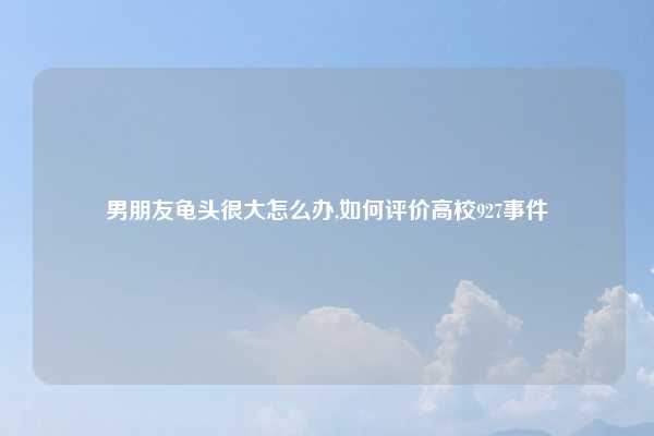 男朋友龟头很大怎么办,如何评价高校927事件